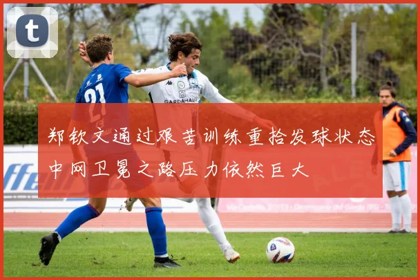 郑钦文通过艰苦训练重拾发球状态中网卫冕之路压力依然巨大