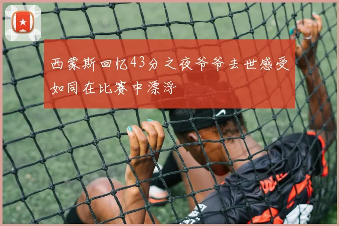 西蒙斯回忆43分之夜爷爷去世感受如同在比赛中漂浮
