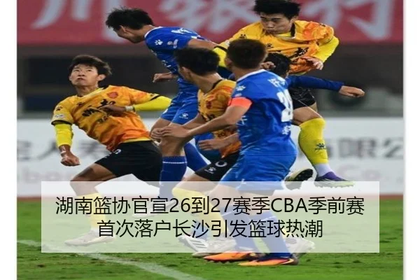 湖南篮协官宣26到27赛季CBA季前赛首次落户长沙引发篮球热潮